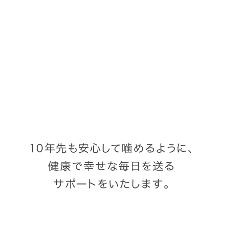 10年先も安心して噛めるように、健康で幸せな毎日を送るサポートをいたします。