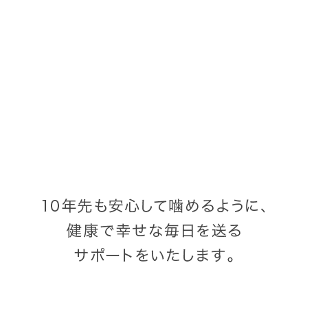 10年先も安心して噛めるように、健康で幸せな毎日を送るサポートをいたします。